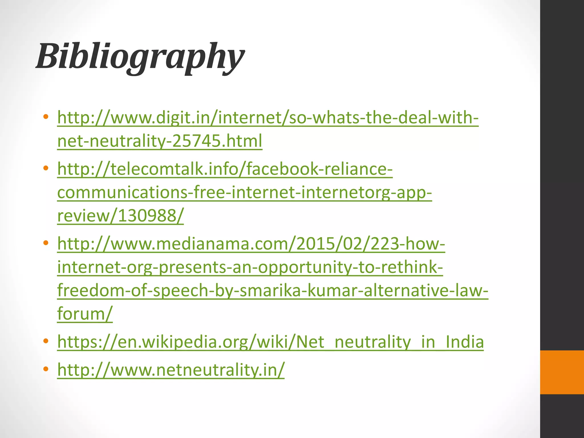 Bibliography
• http://www.digit.in/internet/so-whats-the-deal-with-
net-neutrality-25745.html
• http://telecomtalk.info/facebook-reliance-
communications-free-internet-internetorg-app-
review/130988/
• http://www.medianama.com/2015/02/223-how-
internet-org-presents-an-opportunity-to-rethink-
freedom-of-speech-by-smarika-kumar-alternative-law-
forum/
• https://en.wikipedia.org/wiki/Net_neutrality_in_India
• http://www.netneutrality.in/
 