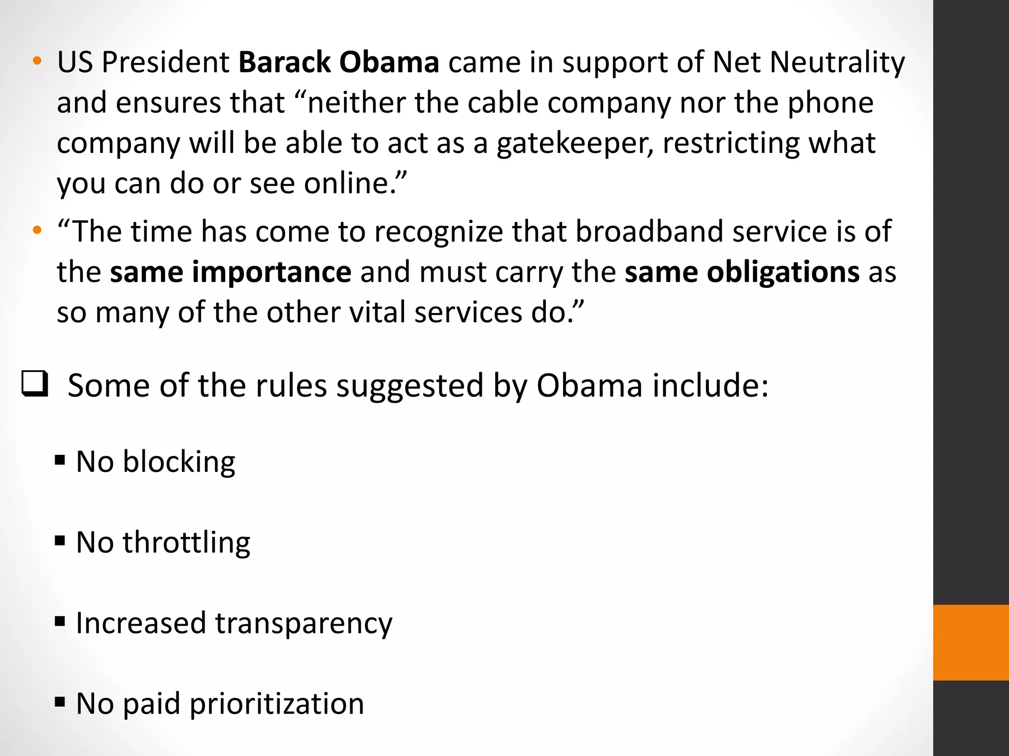 Some of the rules suggested by Obama include:
 No blocking
 No throttling
 Increased transparency
 No paid prioritization
• US President Barack Obama came in support of Net Neutrality
and ensures that “neither the cable company nor the phone
company will be able to act as a gatekeeper, restricting what
you can do or see online.”
• “The time has come to recognize that broadband service is of
the same importance and must carry the same obligations as
so many of the other vital services do.”
 
