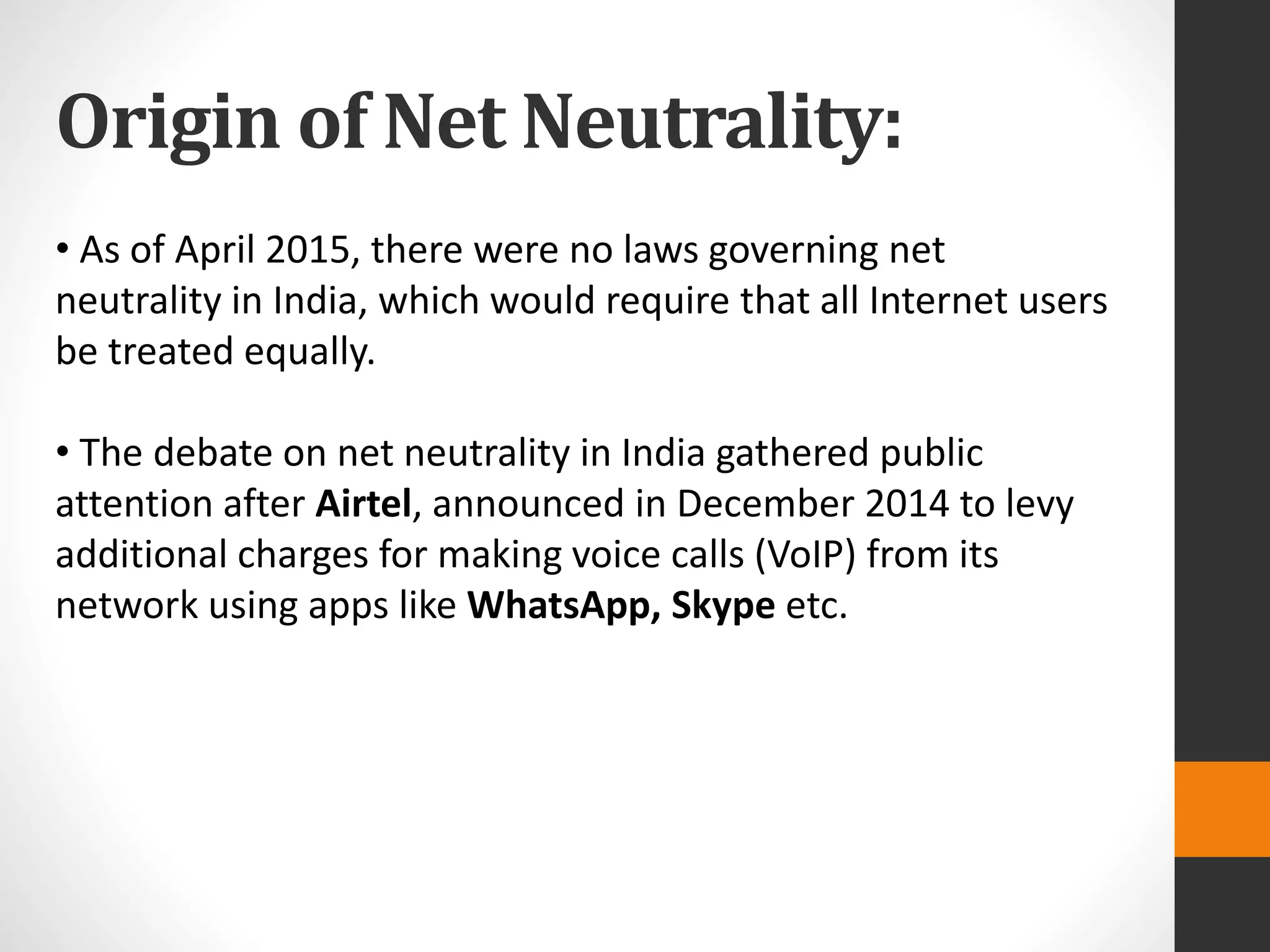 Origin of Net Neutrality:
• As of April 2015, there were no laws governing net
neutrality in India, which would require that all Internet users
be treated equally.
• The debate on net neutrality in India gathered public
attention after Airtel, announced in December 2014 to levy
additional charges for making voice calls (VoIP) from its
network using apps like WhatsApp, Skype etc.
 