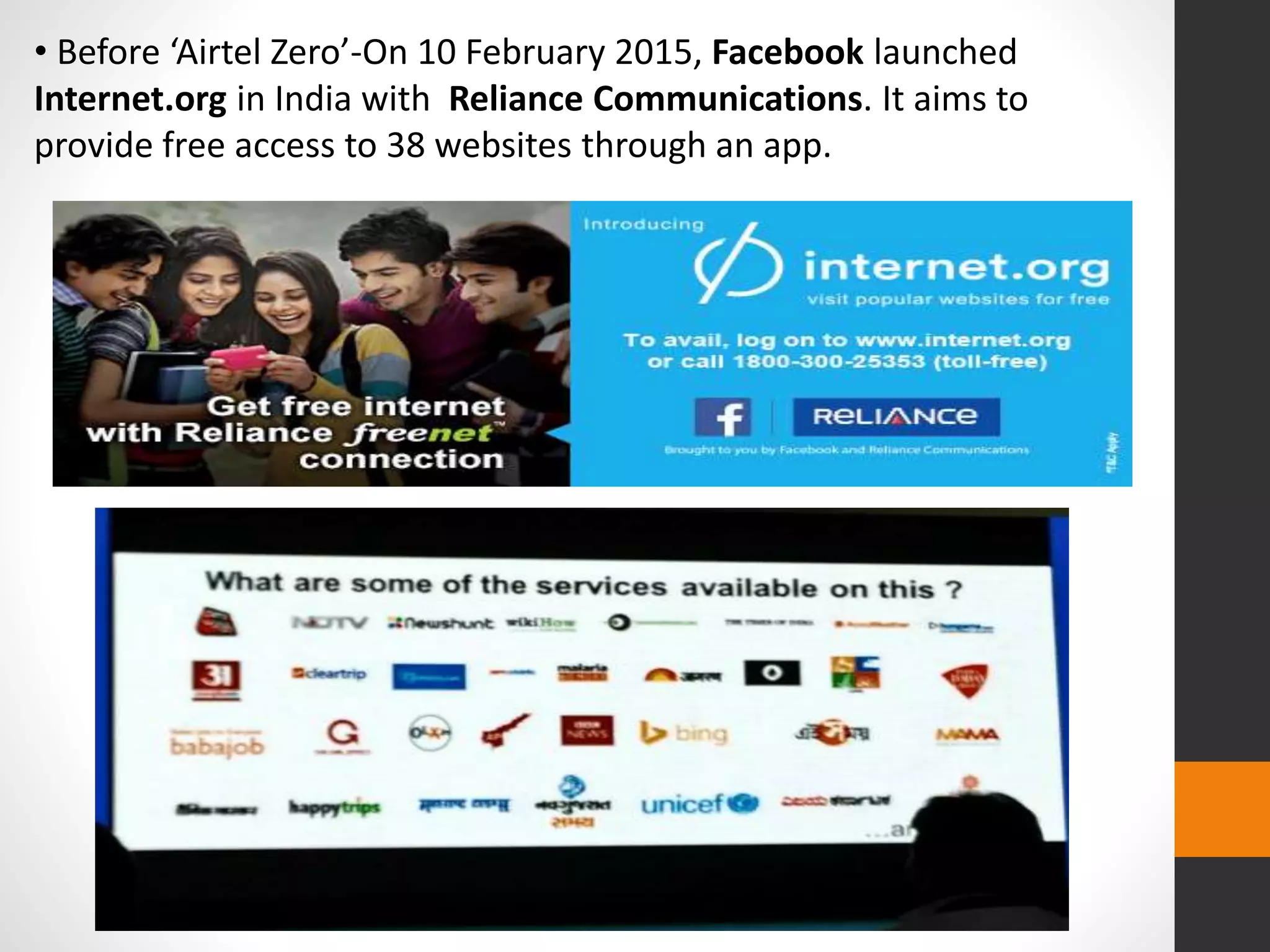 • Before ‘Airtel Zero’-On 10 February 2015, Facebook launched
Internet.org in India with Reliance Communications. It aims to
provide free access to 38 websites through an app.
 