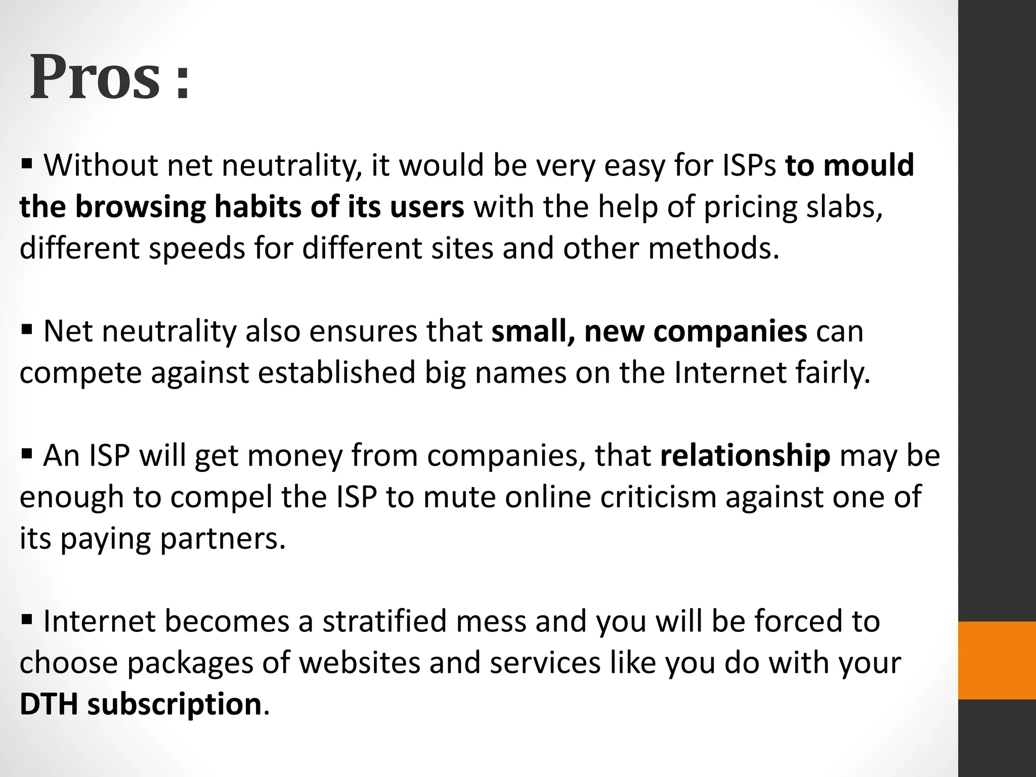 Pros :
 Without net neutrality, it would be very easy for ISPs to mould
the browsing habits of its users with the help of pricing slabs,
different speeds for different sites and other methods.
 Net neutrality also ensures that small, new companies can
compete against established big names on the Internet fairly.
 An ISP will get money from companies, that relationship may be
enough to compel the ISP to mute online criticism against one of
its paying partners.
 Internet becomes a stratified mess and you will be forced to
choose packages of websites and services like you do with your
DTH subscription.
 