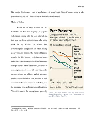 Attar,10
like imagine digging every road in Manhattan …. it would cost trillions, if you are going to take
public subsidy you can’t draw the line at delivering public benefit.” 1
Major Websites
Wu is not the only advocate for Net
Neutrality, in fact the majority of popular
websites are siding with the open internet and
that issue can be surprising to some who might
think that big websites can benefit from
eliminating new competition, yet when looking
closely this idea might not be true at all because
actually the big internet websites and other
technology companies are benefiting from those
startups because when, for instance, a website or
a smart phone application with a new idea and a
message comes up, a bigger website company
can invest directly in it or even purchase it, such
as Tumbler, that was purchased by Yahoo, also
the same case between Instagram and Facebook.
When it comes to the money issues, generally
1
Knappenberger, Brian. "‘A Threat to Internet Freedom’." The New York Times. The New York Times, 9 July
2014. Web. 10 Oct. 2014.
Figure 3 The Post: Internet Tolls And The Case For
Strong Net Neutrality." Netflix US & Canada Blog. 20
Mar. 2014. Web. 5 Dec. 2014
 