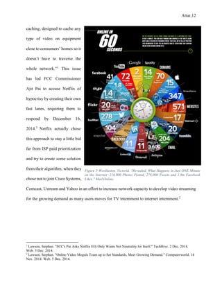 Attar,12
caching, designed to cache any
type of video on equipment
close to consumers’ homes so it
doesn’t have to traverse the
whole network.”1
This issue
has led FCC Commissioner
Ajit Pai to accuse Netflix of
hypocrisy by creating their own
fast lanes, requiring them to
respond by December 16,
2014.3
Netflix actually chose
this approach to stay a little bid
far from ISP paid prioritization
and try to create some solution
from their algorithm, when they
chose not to join Cisco Systems,
Comcast, Ustream and Yahoo in an effort to increase network capacity to develop video streaming
for the growing demand as many users moves for TV internment to internet internment.2
1
Lawson, Stephan. "FCC's Pai Asks Netflix If It Only Wants Net Neutrality for Itself." TechHive. 2 Dec. 2014.
Web. 5 Dec. 2014.
2
Lawson, Stephan. "Online Video Moguls Team up to Set Standards, Meet Growing Demand." Computerworld. 14
Nov. 2014. Web. 5 Dec. 2014.
Figure 5 Woollaston, Victoria. "Revealed, What Happens in Just ONE Minute
on the Internet: 216,000 Photos Posted, 278,000 Tweets and 1.8m Facebook
Likes." Mail Online.
 