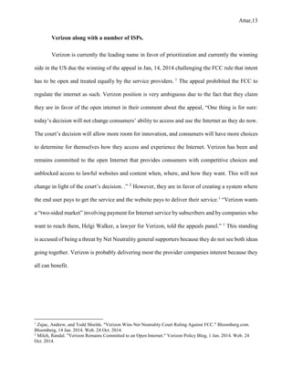 Attar,13
Verizon along with a number of ISPs.
Verizon is currently the leading name in favor of prioritization and currently the winning
side in the US due the winning of the appeal in Jan, 14, 2014 challenging the FCC rule that intent
has to be open and treated equally by the service providers. 1
The appeal prohibited the FCC to
regulate the internet as such. Verizon position is very ambiguous due to the fact that they claim
they are in favor of the open internet in their comment about the appeal, “One thing is for sure:
today’s decision will not change consumers’ ability to access and use the Internet as they do now.
The court’s decision will allow more room for innovation, and consumers will have more choices
to determine for themselves how they access and experience the Internet. Verizon has been and
remains committed to the open Internet that provides consumers with competitive choices and
unblocked access to lawful websites and content when, where, and how they want. This will not
change in light of the court’s decision. .” 2
However, they are in favor of creating a system where
the end user pays to get the service and the website pays to deliver their service.1
“Verizon wants
a “two-sided market” involving payment for Internet service by subscribers and by companies who
want to reach them, Helgi Walker, a lawyer for Verizon, told the appeals panel.” 1
This standing
is accused of being a threat by Net Neutrality general supporters because they do not see both ideas
going together. Verizon is probably delivering most the provider companies interest because they
all can benefit.
1
Zajac, Andrew, and Todd Shields. "Verizon Wins Net Neutrality Court Ruling Against FCC." Bloomberg.com.
Bloomberg, 14 Jan. 2014. Web. 24 Oct. 2014.
2
Milch, Randal. "Verizon Remains Committed to an Open Internet." Verizon Policy Blog, 1 Jan. 2014. Web. 24
Oct. 2014.
 