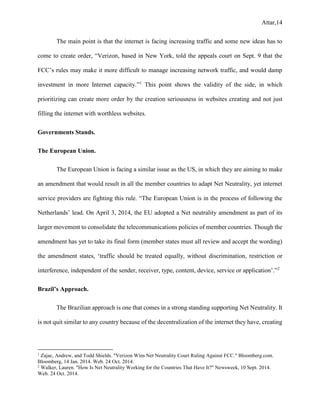 Attar,14
The main point is that the internet is facing increasing traffic and some new ideas has to
come to create order, “Verizon, based in New York, told the appeals court on Sept. 9 that the
FCC’s rules may make it more difficult to manage increasing network traffic, and would damp
investment in more Internet capacity.”1
This point shows the validity of the side, in which
prioritizing can create more order by the creation seriousness in websites creating and not just
filling the internet with worthless websites.
Governments Stands.
The European Union.
The European Union is facing a similar issue as the US, in which they are aiming to make
an amendment that would result in all the member countries to adapt Net Neutrality, yet internet
service providers are fighting this rule. “The European Union is in the process of following the
Netherlands’ lead. On April 3, 2014, the EU adopted a Net neutrality amendment as part of its
larger movement to consolidate the telecommunications policies of member countries. Though the
amendment has yet to take its final form (member states must all review and accept the wording)
the amendment states, ‘traffic should be treated equally, without discrimination, restriction or
interference, independent of the sender, receiver, type, content, device, service or application’.”2
Brazil’s Approach.
The Brazilian approach is one that comes in a strong standing supporting Net Neutrality. It
is not quit similar to any country because of the decentralization of the internet they have, creating
1
Zajac, Andrew, and Todd Shields. "Verizon Wins Net Neutrality Court Ruling Against FCC." Bloomberg.com.
Bloomberg, 14 Jan. 2014. Web. 24 Oct. 2014.
2
Walker, Lauren. "How Is Net Neutrality Working for the Countries That Have It?" Newsweek, 10 Sept. 2014.
Web. 24 Oct. 2014.
 