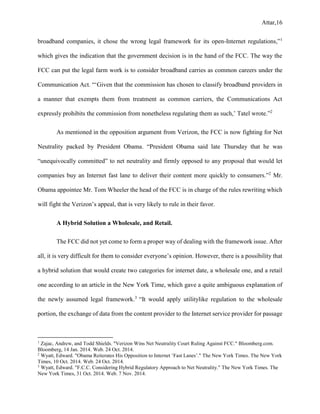 Attar,16
broadband companies, it chose the wrong legal framework for its open-Internet regulations,”1
which gives the indication that the government decision is in the hand of the FCC. The way the
FCC can put the legal farm work is to consider broadband carries as common careers under the
Communication Act. “‘Given that the commission has chosen to classify broadband providers in
a manner that exempts them from treatment as common carriers, the Communications Act
expressly prohibits the commission from nonetheless regulating them as such,’ Tatel wrote.”2
As mentioned in the opposition argument from Verizon, the FCC is now fighting for Net
Neutrality packed by President Obama. “President Obama said late Thursday that he was
“unequivocally committed” to net neutrality and firmly opposed to any proposal that would let
companies buy an Internet fast lane to deliver their content more quickly to consumers.”2
Mr.
Obama appointee Mr. Tom Wheeler the head of the FCC is in charge of the rules rewriting which
will fight the Verizon’s appeal, that is very likely to rule in their favor.
A Hybrid Solution a Wholesale, and Retail.
The FCC did not yet come to form a proper way of dealing with the framework issue. After
all, it is very difficult for them to consider everyone’s opinion. However, there is a possibility that
a hybrid solution that would create two categories for internet date, a wholesale one, and a retail
one according to an article in the New York Time, which gave a quite ambiguous explanation of
the newly assumed legal framework.3
“It would apply utilitylike regulation to the wholesale
portion, the exchange of data from the content provider to the Internet service provider for passage
1
Zajac, Andrew, and Todd Shields. "Verizon Wins Net Neutrality Court Ruling Against FCC." Bloomberg.com.
Bloomberg, 14 Jan. 2014. Web. 24 Oct. 2014.
2
Wyatt, Edward. "Obama Reiterates His Opposition to Internet ‘Fast Lanes’." The New York Times. The New York
Times, 10 Oct. 2014. Web. 24 Oct. 2014.
3
Wyatt, Edward. "F.C.C. Considering Hybrid Regulatory Approach to Net Neutrality." The New York Times. The
New York Times, 31 Oct. 2014. Web. 7 Nov. 2014.
 