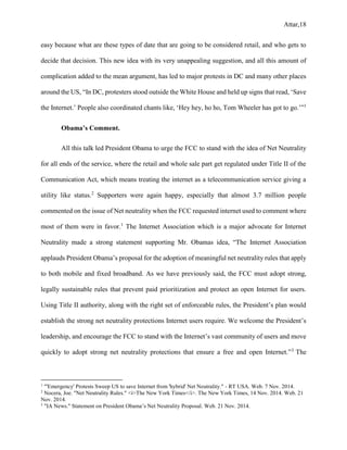 Attar,18
easy because what are these types of date that are going to be considered retail, and who gets to
decide that decision. This new idea with its very unappealing suggestion, and all this amount of
complication added to the mean argument, has led to major protests in DC and many other places
around the US, “In DC, protesters stood outside the White House and held up signs that read, ‘Save
the Internet.’ People also coordinated chants like, ‘Hey hey, ho ho, Tom Wheeler has got to go.’”1
Obama’s Comment.
All this talk led President Obama to urge the FCC to stand with the idea of Net Neutrality
for all ends of the service, where the retail and whole sale part get regulated under Title II of the
Communication Act, which means treating the internet as a telecommunication service giving a
utility like status.2
Supporters were again happy, especially that almost 3.7 million people
commented on the issue of Net neutrality when the FCC requested internet used to comment where
most of them were in favor.1
The Internet Association which is a major advocate for Internet
Neutrality made a strong statement supporting Mr. Obamas idea, “The Internet Association
applauds President Obama’s proposal for the adoption of meaningful net neutrality rules that apply
to both mobile and fixed broadband. As we have previously said, the FCC must adopt strong,
legally sustainable rules that prevent paid prioritization and protect an open Internet for users.
Using Title II authority, along with the right set of enforceable rules, the President’s plan would
establish the strong net neutrality protections Internet users require. We welcome the President’s
leadership, and encourage the FCC to stand with the Internet’s vast community of users and move
quickly to adopt strong net neutrality protections that ensure a free and open Internet.”3
The
1
"'Emergency' Protests Sweep US to save Internet from 'hybrid' Net Neutrality." - RT USA. Web. 7 Nov. 2014.
2
Nocera, Joe. "Net Neutrality Rules." <i>The New York Times</i>. The New York Times, 14 Nov. 2014. Web. 21
Nov. 2014.
3
"IA News." Statement on President Obama’s Net Neutrality Proposal. Web. 21 Nov. 2014.
 