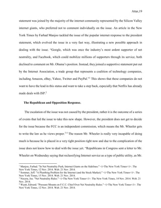 Attar,19
statement was joined by the majority of the internet community represented by the Silicon Valley
internet giants, who preferred not to comment individually on the issue. An article in the New
York Times by Farhad Manjoo tackled the issue of the popular internet response to the president
statement, which evolved the issue in a very fast way, illustrating a new possible approach in
dealing with the issue. “Google, which was once the industry’s most ardent supporter of net
neutrality, and Facebook, which could mobilize millions of supporters through its service, both
declined to comment on Mr. Obama’s position. Instead, they joined a supportive statement put out
by the Internet Association, a trade group that represents a coalition of technology companies,
including Amazon, eBay, Yahoo, Twitter and PayPal.”1
This shows that these companies do not
want to have the lead in this status and want to take a step back, especially that Netflix has already
made deals with ISP.2
The Republican and Opposition Response.
The escalation of the issue was not caused by the president, rather it is the outcome of a series
of events that led the issue to take this new shape. However, the president does not get to decide
for the issue because the FCC is an independent commission, which means the Mr. Wheeler gets
to write the law as he views proper.3 4
The reason Mr. Wheeler is really very incapable of doing
much is because he is placed in a very tight position right now and due to the complication of the
issue does not know how to deal with the issue yet. “Republicans in Congress sent a letter to Mr.
Wheeler on Wednesday saying that reclassifying Internet service as a type of public utility, as Mr.
1
Manjoo, Farhad. "In Net Neutrality Push, Internet Giants on the Sidelines." <i>The New York Times</i>. The
New York Times, 12 Nov. 2014. Web. 21 Nov. 2014.
2
Sommer, Jeff. "A Plumbing Problem for the Internet (and the Stock Market)." <i>The New York Times</i>. The
New York Times, 15 Nov. 2014. Web. 21 Nov. 2014.
3
Nocera, Joe. "Net Neutrality Rules." <i>The New York Times</i>. The New York Times, 14 Nov. 2014. Web. 21
Nov. 2014.
4
Wyatt, Edward. "Pressure Mounts on F.C.C. Chief Over Net Neutrality Rules." <i>The New York Times</i>. The
New York Times, 12 Nov. 2014. Web. 21 Nov. 2014.
 