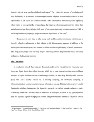 Attar,21
that they view it as a very harmfull and unnicisarry.1
They calim this amount of regulation will
lead the industry to be returned to the monopoly-era the telephon industry had which will in their
opinion lead to job losses and short invesments.1
This letter carries many valid points especially
when it tries to oppose the idea of classifieing the internt as telecomunication service rather than
an information one. Especially the high level of uncertanty that many companeies such AT&T is
suffuring from in delying major projects due to the legal issues of the case.1
However, it is very hard to take a step back and look at the repulicans yet the issue is
heavelly related to politics due to their relation to Mr. Obama as an opponent in addition to the
anti regulation tenedency they are known for illustrated by the philosophy of small government.
This may give a proper idea way they may be opposing, yet still the points they made are valied
and carries chalanging arguments.
The Conclusion
In conclusion, after all these sides are illustrated, and it can be viewed that Net Neutrality is an
important factor for the flow of the internet, which led to great innovations that generated large
amounts of capital that increased the economies performance in some way. The internet is a unique
place that can’t exactly similar to, a mailing company, an electricity company, a
telecommunication company, nor an average information service. The internet is in a way a multi
functioning platform that can take the shape of a university, a market, a stock exchange, a bank,
or working station for a freelance worker who could be a designer, a writer, or any type of job that
does not require a high level of physical contact. The platform of the internet is very much similar
1
Wyatt, Edward. "Pressure Mounts on F.C.C. Chief Over Net Neutrality Rules." <i>The New York Times</i>. The
New York Times, 12 Nov. 2014. Web. 21 Nov. 2014.
 