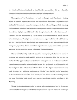 Attar,22
to a virtual world with nearly all kinds services. The sides very much know this very well, yet for
the sake of the argument they might have to simplify it to their prospective.
The supporters of Net Neutrality are very much on the right track when they are standing
against the harm full impact of prioritization. The discrimination will result in a very harmful effect
on the all of the mentioned usages. For example, a freelance industrial designer who is depending
on the internet to show his or her complicated 3D samples that is using a high resolution and other
heavy data to display them, will defiantly suffer from prioritization. The online shopping and E-
commerce area that is being used by a large amount of startup businesses to benefit from the
internet ability to reach for a high number of costumers on a large scale Nationwide and Worldwide
will face a hard time dealing with the issue, and as a result many of such opportunities might not
emerge in a proper shape. This is one of the examples that are very important and it is equivalent
also to the network innovation such as websites and mobile applications.
The idea of Net Neutrality as a harmful regulation is a very wrong idea because the internet in
its neutral state have never made, such big problems as the opponents claim. The idea of a free
market should be applied to the service itself not the service providers. The websites should be the
ones who are enjoying a free and equal market because they are the main part of the equation and
the development of the industry it dependent on them. The idea of politics involved in the issue
made the issue a very ambiguous one because the ISPs don’t have that high level of competition
as the websites between each other. There are only few ones that are available in most regions not
just in the USA but the world as well, which is a very natural issue, resulting in no harm by Net
Neutrality.
The way governments should regulate the internet is by creating separate laws for the internet,
similar to the Brazilian approach. The American approach could very hard one and the result might
 