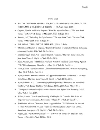 Attar,24
Works Cited
 Wu, Tim. "NETWORK NEUTRALITY, BROADBAND DISCRIMINATION." J. ON
TELECOMM. & HIGH TECH. L 2 (2003): 141-76. Web. 1 Jan. 2014.
 Osipova, Natalia, and Carrie Halperin. "How Net Neutrality Works." The New York
Times. The New York Times, 15 May 2014. Web. 26 Sept. 2014.
 Sommer, Jeff. "Defending the Open Internet." The New York Times. The New York
Times, 10 May 2014. Web. 26 Sept. 2014.
 Hill, Richard. "DEFINING THE INTERNET." (2013): 2. Print.
 "Definition of Internet in English:." Internet: Definition of Internet in Oxford Dictionary
(American English) (US). Web. 24 Oct. 2014.
 Knappenberger, Brian. "‘A Threat to Internet Freedom’." The New York Times. The
New York Times, 9 July 2014. Web. 10 Oct. 2014.
 Zajac, Andrew, and Todd Shields. "Verizon Wins Net Neutrality Court Ruling Against
FCC." Bloomberg.com. Bloomberg, 14 Jan. 2014. Web. 24 Oct. 2014.
 Milch, Randal. "Verizon Remains Committed to an Open Internet." Verizon Policy Blog,
1 Jan. 2014. Web. 24 Oct. 2014.
 Wyatt, Edward. "Obama Reiterates His Opposition to Internet ‘Fast Lanes’." The New
York Times. The New York Times, 10 Oct. 2014. Web. 24 Oct. 2014.
 Wyatt, Edward. "F.C.C. Considering Hybrid Regulatory Approach to Net Neutrality."
The New York Times. The New York Times, 31 Oct. 2014. Web. 7 Nov. 2014.
 "'Emergency' Protests Sweep US to save Internet from 'hybrid' Net Neutrality." - RT
USA. Web. 7 Nov. 2014.
 Walker, Lauren. "How Is Net Neutrality Working for the Countries That Have It?"
Http://www.newsweek.com/. Newsweek, 10 Sept. 2014. Web. 24 Oct. 2014.
 Woollaston, Victoria. "Revealed, What Happens in Just ONE Minute on the Internet:
216,000 Photos Posted, 278,000 Tweets and 1.8m Facebook Likes." Mail Online.
Associated Newspapers, 30 July 2013. Web. 24 Oct. 2014.
 Nocera, Joe. "Net Neutrality Rules." <i>The New York Times</i>. The New York
Times, 14 Nov. 2014. Web. 21 Nov. 2014.
 