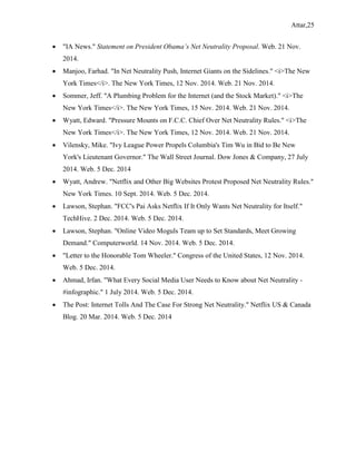 Attar,25
 "IA News." Statement on President Obama’s Net Neutrality Proposal. Web. 21 Nov.
2014.
 Manjoo, Farhad. "In Net Neutrality Push, Internet Giants on the Sidelines." <i>The New
York Times</i>. The New York Times, 12 Nov. 2014. Web. 21 Nov. 2014.
 Sommer, Jeff. "A Plumbing Problem for the Internet (and the Stock Market)." <i>The
New York Times</i>. The New York Times, 15 Nov. 2014. Web. 21 Nov. 2014.
 Wyatt, Edward. "Pressure Mounts on F.C.C. Chief Over Net Neutrality Rules." <i>The
New York Times</i>. The New York Times, 12 Nov. 2014. Web. 21 Nov. 2014.
 Vilensky, Mike. "Ivy League Power Propels Columbia's Tim Wu in Bid to Be New
York's Lieutenant Governor." The Wall Street Journal. Dow Jones & Company, 27 July
2014. Web. 5 Dec. 2014
 Wyatt, Andrew. "Netflix and Other Big Websites Protest Proposed Net Neutrality Rules."
New York Times. 10 Sept. 2014. Web. 5 Dec. 2014.
 Lawson, Stephan. "FCC's Pai Asks Netflix If It Only Wants Net Neutrality for Itself."
TechHive. 2 Dec. 2014. Web. 5 Dec. 2014.
 Lawson, Stephan. "Online Video Moguls Team up to Set Standards, Meet Growing
Demand." Computerworld. 14 Nov. 2014. Web. 5 Dec. 2014.
 "Letter to the Honorable Tom Wheeler." Congress of the United States, 12 Nov. 2014.
Web. 5 Dec. 2014.
 Ahmad, Irfan. "What Every Social Media User Needs to Know about Net Neutrality -
#infographic." 1 July 2014. Web. 5 Dec. 2014.
 The Post: Internet Tolls And The Case For Strong Net Neutrality." Netflix US & Canada
Blog. 20 Mar. 2014. Web. 5 Dec. 2014
 