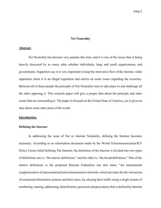 Attar,2
Net Neutrality
Abstract.
Net Neutrality has become very popular this time, and it is one of the issues that is being
heavily discussed by so many sides whether individuals, large and small organizations, and
governments. Supporters say it is very important to keep the innovative flow of the internet, while
opponents claim it is an illegal regulation and carries on some issues regarding the economy.
Between all of these people the principle of Net Neutrality tries to take place to and challenge all
the sides opposing it. This research paper will give a proper idea about the principle and other
issues that are surrounding it. The paper is focused on the United State of America, yet it gives an
idea about some other parts of the world.
Introduction.
Defining the Internet
In addressing the issue of Net or Internet Neutrality, defining the Internet becomes
necessary. According to an information document made by the World Telecommunication/ICT
Policy Forum titled Defining The Internet, the definition of the Internet is divided into two types
of definitions one is, “the narrow definitions,” and the other is, “the broad definitions.” One of the
narrow definitions is the proposed Russian Federation one that states “An international
conglomeration of interconnected telecommunication networks which provides for the interaction
of connected information systems and their users, by carrying their traffic using a single system of
numbering, naming, addressing, identification, protocols and procedures that is defined by Internet
 