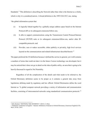 Attar,3
Standards.” 1
This definition is describing the Network rather than what is the Internet as a whole,
which is why it is considered narrow. A broad definition is the 1995 USA FCC one, stating
“the global information system that:
(i) Is logically linked together by a globally unique address space based on the Internet
Protocol (IP) or its subsequent extensions/follow-ons;
(ii) Is able to support communications using the Transmission Control Protocol/Internet
Protocol (TCP/IP) suite or its subsequent extensions/follow-ons, and/or other IP-
compatible protocols; and
(iii) Provides, uses or makes accessible, either publicly or privately, high level services
layered on the communications and related infrastructure described herein."1
The paper preferred the US definition because it defined the service in general, yet it still contains
a numbers of terms that could out date it in the future if newer technology was developed, but it
may be noticed that it does not go in detail on the idea of public utility, an area that is going to be
heavily discussed in regard to Net Neutrality.
Regardless of all the complication of the details and what needs to be referred to, the
Oxford Dictionary definition seems to be proper as it contains a general idea away from
legislations defining made by regulatory and law official. Oxford Dictionaries define the word
Internet as “A global computer network providing a variety of information and communication
facilities, consisting of interconnected networks using standardized communication protocols.”2
1
Hill, Richard. "DEFINING THE INTERNET." (2013): 2. Print.
2
"Definition of Internet in English:." Internet: Definition of Internet in Oxford Dictionary (American English) (US).
Web. 24 Oct. 2014.
 