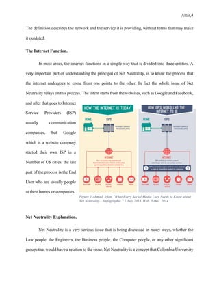 Attar,4
The definition describes the network and the service it is providing, without terms that may make
it outdated.
The Internet Function.
In most areas, the internet functions in a simple way that is divided into three entities. A
very important part of understanding the principal of Net Neutrality, is to know the process that
the internet undergoes to come from one pointe to the other. In fact the whole issue of Net
Neutrality relays on this process. The intent starts from the websites, such as Google and Facebook,
and after that goes to Internet
Service Providers (ISP)
usually communication
companies, but Google
which is a website company
started their own ISP in a
Number of US cities, the last
part of the process is the End
User who are usually people
at their homes or companies.
Net Neutrality Explanation.
Net Neutrality is a very serious issue that is being discussed in many ways, whether the
Law people, the Engineers, the Business people, the Computer people, or any other significant
groups that would have a relation to the issue. Net Neutrality is a concept that Colombia University
Figure 1 Ahmad, Irfan. "What Every Social Media User Needs to Know about
Net Neutrality - #infographic." 1 July 2014. Web. 5 Dec. 2014.
 