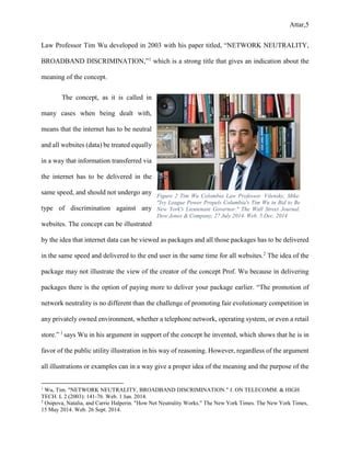 Attar,5
Law Professor Tim Wu developed in 2003 with his paper titled, “NETWORK NEUTRALITY,
BROADBAND DISCRIMINATION,”1
which is a strong title that gives an indication about the
meaning of the concept.
The concept, as it is called in
many cases when being dealt with,
means that the internet has to be neutral
and all websites (data) be treated equally
in a way that information transferred via
the internet has to be delivered in the
same speed, and should not undergo any
type of discrimination against any
websites. The concept can be illustrated
by the idea that internet data can be viewed as packages and all those packages has to be delivered
in the same speed and delivered to the end user in the same time for all websites.2
The idea of the
package may not illustrate the view of the creator of the concept Prof. Wu because in delivering
packages there is the option of paying more to deliver your package earlier. “The promotion of
network neutrality is no different than the challenge of promoting fair evolutionary competition in
any privately owned environment, whether a telephone network, operating system, or even a retail
store.” 1
says Wu in his argument in support of the concept he invented, which shows that he is in
favor of the public utility illustration in his way of reasoning. However, regardless of the argument
all illustrations or examples can in a way give a proper idea of the meaning and the purpose of the
1
Wu, Tim. "NETWORK NEUTRALITY, BROADBAND DISCRIMINATION." J. ON TELECOMM. & HIGH
TECH. L 2 (2003): 141-76. Web. 1 Jan. 2014.
2
Osipova, Natalia, and Carrie Halperin. "How Net Neutrality Works." The New York Times. The New York Times,
15 May 2014. Web. 26 Sept. 2014.
Figure 2 Tim Wu Colombia Law Professor. Vilensky, Mike.
"Ivy League Power Propels Columbia's Tim Wu in Bid to Be
New York's Lieutenant Governor." The Wall Street Journal.
Dow Jones & Company, 27 July 2014. Web. 5 Dec. 2014
 