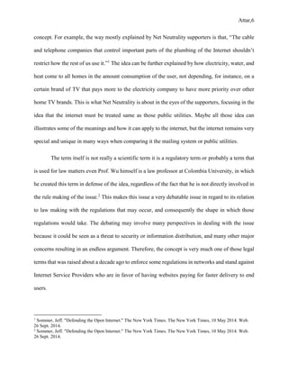Attar,6
concept. For example, the way mostly explained by Net Neutrality supporters is that, “The cable
and telephone companies that control important parts of the plumbing of the Internet shouldn’t
restrict how the rest of us use it.”1
The idea can be further explained by how electricity, water, and
heat come to all homes in the amount consumption of the user, not depending, for instance, on a
certain brand of TV that pays more to the electricity company to have more priority over other
home TV brands. This is what Net Neutrality is about in the eyes of the supporters, focusing in the
idea that the internet must be treated same as those public utilities. Maybe all those idea can
illustrates some of the meanings and how it can apply to the internet, but the internet remains very
special and unique in many ways when comparing it the mailing system or public utilities.
The term itself is not really a scientific term it is a regulatory term or probably a term that
is used for law matters even Prof. Wu himself is a law professor at Colombia University, in which
he created this term in defense of the idea, regardless of the fact that he is not directly involved in
the rule making of the issue.2
This makes this issue a very debatable issue in regard to its relation
to law making with the regulations that may occur, and consequently the shape in which those
regulations would take. The debating may involve many perspectives in dealing with the issue
because it could be seen as a threat to security or information distribution, and many other major
concerns resulting in an endless argument. Therefore, the concept is very much one of those legal
terms that was raised about a decade ago to enforce some regulations in networks and stand against
Internet Service Providers who are in favor of having websites paying for faster delivery to end
users.
1
Sommer, Jeff. "Defending the Open Internet." The New York Times. The New York Times, 10 May 2014. Web.
26 Sept. 2014.
2
Sommer, Jeff. "Defending the Open Internet." The New York Times. The New York Times, 10 May 2014. Web.
26 Sept. 2014.
 