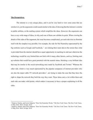 Attar,7
The Perspectives.
The internet is a very unique place, and it can be very hard to view some areas that are
similar to it, yet the arguments could sound similar to the idea of showing that the internet is similar
to public utilities, or the mailing system which simplifies the ideas. However, the arguments can
have a very wide range of ideas, in why each one of them can validate its point. When viewing the
details of the sides of the argument, the issue becomes complicated, yet each side tries to illustrate
itself with the simplest way possible. For example, the side for Net Neutrality represented by the
big websites such as Google and Facebook, 1
are relating their main idea to the notion that, what
is provided from the internet should have equal opportunity in reaching its end user otherwise the
technology would be very limited that can limit with it many other factors, such as, limiting start
up websites that would have great potential with the neutral status, blocking a very brilliant idea
that may be similar to the social networking ones made by Facebook and Twitter.2
Whereas the
other side, which is very much represented by the popular companies of internet providers who
are also the major cable TV network providers 1
, are trying to make the case that they have the
right to shape the network they built the way they want. These ideas carry a lot within them and
each side can make valid points, which makes it necessary to have a proper explaining to all the
sides.
1
Osipova, Natalia, and Carrie Halperin. "How Net Neutrality Works." The New York Times. The New York Times,
15 May 2014. Web. 26 Sept. 2014.
2
Osipova, Natalia, and Carrie Halperin. "How Net Neutrality Works." The New York Times. The New York Times,
15 May 2014. Web. 26 Sept. 2014.
 