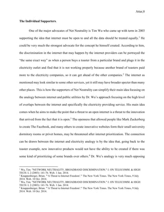 Attar,8
The Individual Supporters.
One of the major advocates of Net Neutrality is Tim Wu who came up with term in 2003
supporting the idea that internet must be open to and all the data should be treated equally.1
He
could be very much the strongest advocate for the concept he himself created. According to him,
the discrimination in the internet that may happen by the internet providers can be portrayed the
“the same exact way” as when a person buys a toaster from a particular brand and plugs it in the
electricity outlet and find that it is not working properly because another brand of toasters paid
more to the electricity companies, so it can get ahead of the other companies.2
The internet as
mentioned may look similar to some other services, yet it still may have broader specter than many
other places. This is how the supporters of Net Neutrality can simplify their main idea focusing on
the analogy between internet and public utilities by Dr. Wu’s approach focusing on the high level
of overlaps between the internet and specifically the electricity providing service. His main idea
comes when he aims to make the point that a threat to an open internet is a threat to the innovation
that arrived from the fact that it is open.3
The openness that allowed people like Mark Zuckerberg
to create The Facebook, and many others to create innovative websites form their small university
dormitory rooms or privet homes, may be threatened after internet prioritization. The connection
can be drawn between the internet and electricity analogy is by the idea that, going back to the
toaster example, new innovative products would not have the ability to be created if there was
some kind of prioritizing of some brands over others.4
Dr. Wu’s analogy is very much opposing
1
Wu, Tim. "NETWORK NEUTRALITY, BROADBAND DISCRIMINATION." J. ON TELECOMM. & HIGH
TECH. L 2 (2003): 141-76. Web. 1 Jan. 2014.
2
Knappenberger, Brian. "‘A Threat to Internet Freedom’." The New York Times. The New York Times, 9 July
2014. Web. 10 Oct. 2014.
3
Wu, Tim. "NETWORK NEUTRALITY, BROADBAND DISCRIMINATION." J. ON TELECOMM. & HIGH
TECH. L 2 (2003): 141-76. Web. 1 Jan. 2014.
4
Knappenberger, Brian. "‘A Threat to Internet Freedom’." The New York Times. The New York Times, 9 July
2014. Web. 10 Oct. 2014.
 