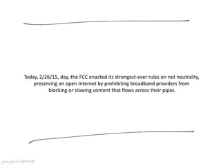 Today, 2/26/15, day, the FCC enacted its strongest-ever rules on net neutrality,
preserving an open Internet by prohibiting broadband providers from
blocking or slowing content that flows across their pipes.
 