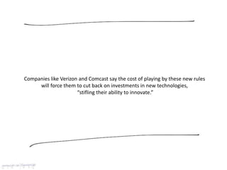 Companies like Verizon and Comcast say the cost of playing by these new rules
will force them to cut back on investments in new technologies,
“stifling their ability to innovate.”
 