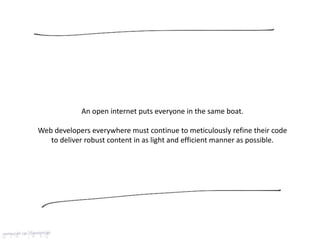 An open internet puts everyone in the same boat.
Web developers everywhere must continue to meticulously refine their code
to deliver robust content in as light and efficient manner as possible.
 