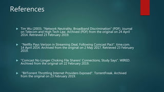 References
Tim Wu (2003). "Network Neutrality, Broadband Discrimination" (PDF). Journal
on Telecom and High Tech Law. Archived (PDF) from the original on 24 April
2014. Retrieved 23 February 2019.
"Netflix Pays Verizon in Streaming Deal, Following Comcast Pact". time.com.
14 April 2014. Archived from the original on 2 May 2017. Retrieved 23 February
2019.
"Comcast No Longer Choking File Sharers' Connections, Study Says". WIRED.
Archived from the original on 22 February 2019.
"BitTorrent Throttling Internet Providers Exposed". TorrentFreak. Archived
from the original on 23 February 2019.