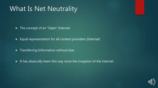 What Is Net Neutrality
The concept of an “Open” Internet
Equal representation for all content providers (Internet)
Transferring Information without bias
It has abasically been this way since the inception of the internet