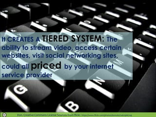 Don. Creative Commons License Sources from flickr. https://www.flickr.com/photos/donsolo/2462966749
It CREATES A TIERED SYSTEM: The
ability to stream video, access certain
websites, visit social networking sites,
could all priced by your internet
service provider
 