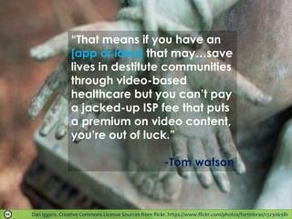 Dan Iggers. Creative Commons License Sources from flickr. https://www.flickr.com/photos/fortinbras/132306381
“That means if you have an
[app or idea] that may…save
lives in destitute communities
through video-based
healthcare but you can’t pay
a jacked-up ISP fee that puts
a premium on video content,
you’re out of luck.”
-Tom watson
 
