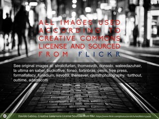 Davide Gabino. Creative Commons License Sourced from flikr. https://www.flickr.com/photos/strolicfurlan/8662153499
See original images at: strolicfurlan, thomasvdb, donsolo, waleedazuhair,
la ultima en saber, buckoffive, fonso, fortinbras, pesis, free press,
formalfallacy, funadium, kevo89, thereaver, cjsmithphotography, turthout,
outtime, adamscotti
 