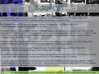 John Nacaratto. Creative Commons License Sourced from flickr. www.flickr.com/photos/naccarato/252514436
SOURCES
► "Bell Charging Massive Markup For Netflix: Complaint." The Huffington Post. N.p., n.d. Web. 21 May 2014.
<http://www.huffingtonpost.ca/2013/11/26/bell-mobility-net-neutrality_n_4338654.html>.
► "Canadian Views on Net Neutrality."Engage, Educate, Empower. N.p., n.d. Web. 23 May 2014.
<https://openmedia.ca/plan/canadian-views/net-neutrality>.
► Dobby, Christine . "Net neutrality's demise: In U.S. and Canada, regulators look at changing rules." Financial Post
Business Net neutralitys demise In US and Canada regulators look at changingrules Comments. N.p., n.d. Web. 21 May
2014. <http://business.financialpost.com/2014/04/25/net-neutralitys-demise-in-u-s-and-canada-regulators-look-at-
changing-rules/?__lsa=7847-7e14>.
► Hope, Sean. "Net Neutrality and Its Impact on Your Privacy."peoriamagazines.com. N.p., n.d. Web. 22 May 2014.
<http://www.peoriamagazines.com/ibi/2010/oct/net-neutrality-and-its-impact-your-privacy>.
► Network Neutrality- Common Cause." Page Not Found - Common Cause. N.p., n.d. Web. 23 May 2014.
<http://www.commoncause.org/site/pp.asp?c=dkLNK1MQIwG&b=1234951>.
► Solon, Olivia. "EU telecoms market reforms threaten net neutrality and privacy (Wired UK)." Wired UK. N.p., n.d. Web.
23 May 2014. <http://www.wired.co.uk/news/archive/2013-11/19/eu-telecoms-reform-concerns>.
► Watson, Tom. "Net Neutrality And Social Entrepreneurship: Why Freedom To Create And Share Matters." Forbes.
Forbes Magazine, 15 Jan. 2014. Web. 23 May 2014. <http://www.forbes.com/sites/tomwatson/2014/01/15/net-neutrality-
and-social-entrepreneurship-why-freedom-to-create-and-share-matters/>.
 