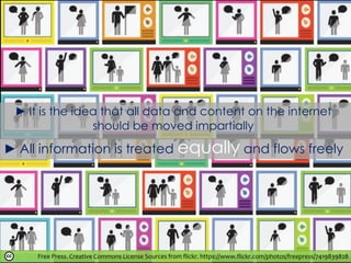 ► It is the idea that all data and content on the internet
should be moved impartially
Free Press. Creative Commons License Sources from flickr. https://www.flickr.com/photos/freepress/7419839828
► All information is treated equally and flows freely
 