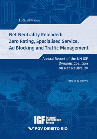 Annual Report of the UN IGF
Dynamic Coalition
on Net Neutrality
Preface by Tim Wu
Luca Belli Editor
Net Neutrality Reloaded:
Zero Rating, Specialised Service,
Ad Blocking and Traffic Management
Net Neutrality Reloaded: Zero Rating, Specialised
Service, Ad Blocking and Traffic Management
This Report is the 2016 outcome of the IGF Dynamic Coalition on Network
Neutrality (DCNN). The Report gathers a series of case studies on a variety
of net neutrality issues from the perspective of different stakeholders. The
double purpose of this report is to trigger meaningful discussion on net
neutrality trends, while providing informative material that may be used by
researchers, policy-makers and civil society alike. Researchers, practitioners
and policy-makers regularly contribute to the DCNN report, providing a
wide range of heterogeneous views.
In 2016, Zero Rating was by large the most debated net neutrality issue,
as reflected by the considerable number of contributions focusing on the
topic within this report. Such high number of analyses on zero rating seems
particularly useful to meet the increasing demand of research exploring the
pros and cons of price discrimination practices. Furthermore, the report
examines other very relevant and discussed topics, such as specialised
services, ad blocking and reasonable traffic management, providing useful
insight on some of the most recent policy evolutions in a variety of countries.
Annual Report of the UN IGF Dynamic Coalition on Net Neutrality
Luca Belli Editor
NetNeutralityReloaded:ZeroRating,Specialised
Service,AdBlockingandTrafficManagement
Capa_FECHADA_orelha.indd 1 11/29/16 11:20 AM
 