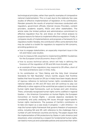 17The Evolutions of the Net Neutrality Debate
technological principles, rather than specific examples of comparative
national implementation. This is in part due to the relatively few case
studies of effective implementation of legislation. In his contribution,
Marsden presents the results of empirical interviews conducted with
regulators, government officials, Internet Access Providers, content
providers, academic experts, NGOs and other stakeholders. The
article notes the limited political and administrative commitment to
effective regulation thus far, and draws on that critical analysis to
propose reasons for failure to implement effective regulation. Finally, it
compares results of implementations and proposes a framework for a
regulatory toolkit. Notably, the contribution offers some elements that
may be suited to a toolkit for regulators to respond to NN concerns,
providing guidance on:
¡¡ how to engage stakeholders, an especially important issue in the
US and Indian case studies;
¡¡ how to measure NN, essential to implementing BEREC Guidelines
for the European Union/Economic Area in 2017;
¡¡ how to access technical advice, which will help in defining the
forensics of the regulation of ZR and NN more broadly; and
¡¡ an example of how regulators may respond to ZR offers, short of
the total prohibitions seen in Chile, India.
In his contribution on “Zero Rating and the Holy Grail: Universal
Standards for Net Neutrality” Arturo Carrillo argues that frontline
battles that have focused on ZR (as in India) have been largely devoid
of rigorous reference to technical human rights considerations. But
national debates on NN and ZR have and will continue to play out
differently in other regions of the world that are subject to more robust
human rights legal frameworks, such as Europe and Latin America.
There, universally-recognized human rights norms codified in regional
treaties — the American Convention on Human Rights; the European
Convention on Human Rights — provide objective standards for
consistently and justly analysing NN issues through region-specific
human rights mechanisms. The purpose of Carrillo’s contribution is
to take one region as a case study in progress — Latin America — to
map the human-rights framework that governs freedom of expression
online, including NN and ZR, with reference to the challenges that a
number of Latin-American countries are facing. The paper argues that
the implementation of NN protections by States in Latin America (and
elsewhere), when oriented by a respect for fundamental human rights,
can lead to more just and sustainable policies and outcomes than when
 