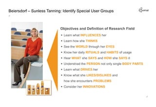 Beiersdorf – Sunless Tanning: Identify Special User Groups



                            Objectives and Definition of Research Field
                             Learn what INFLUENCES her
                             Learn how she THINKS
                             See the WORLD through her EYES
                             Know her daily RITUALS and HABITS of usage
                             Hear WHAT she SAYS and HOW she SAYS it
                             Understnad the PERSON not only single BODY PARTS
                             Learn what DRIVES her
                             Know what she LIKES/DISLIKES and
                              how she encounters PROBLEMS
                             Consider her INNOVATIONS
 