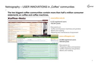Netnography – USER INNOVATIONS in „Coffee“ communities

 The two biggest coffee communities contain more than half a million consumer
 statements on coffee and coffee machines.
                                            www.kaffee-netz.de

                                            6.123 registered users
                                            192.841 posts

                                            Discussions on:
                                            -Coffee and Espresso machines and grinders
                                            -Beans and roasting
                                            -Reparing and maintanance of equioment

                                                        www.coffeegeek.com

                                                        33.890 registered users
                                                        359.024 posts

                                                        Discussions on:
                                                        -Preparing coffee and espresso
                                                        -Coffee machines and grinders
                                                        -Beans and roasting
 