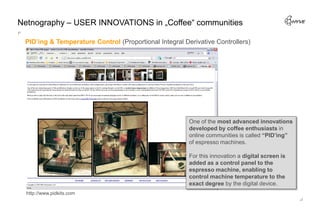 Netnography – USER INNOVATIONS in „Coffee“ communities

 PID’ing & Temperature Control (Proportional Integral Derivative Controllers)




                                                        One of the most advanced innovations
                                                        developed by coffee enthusiasts in
                                                        online communities is called “PID’ing”
                                                        of espresso machines.

                                                        For this innovation a digital screen is
                                                        added as a control panel to the
                                                        espresso machine, enabling to
                                                        control machine temperature to the
                                                        exact degree by the digital device.
  http://www.pidkits.com
 