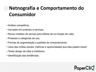 Netnografia e Comportamento do
  Consumidor
• Análise competitiva;
• Inovação em produtos e serviços;
• Novos modelos de serviço para efeitos de co-criação de valor;
• Produtos e categorias de uso;
• Formas de segmentação e padrões de comportamento;
• Usos das mídias sociais, métricas e oportunidades que elas podem trazer;
• Testar design de sites e interfaces;
• Identificação das tendências;
 
