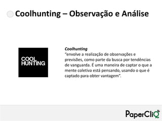 Coolhunting – Observação e Análise


            Coolhunting
            “envolve a realização de observações e
            previsões, como parte da busca por tendências
            de vanguarda. É uma maneira de captar o que a
            mente coletiva está pensando, usando o que é
            captado para obter vantagem”.
 