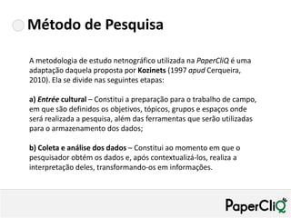 Método de Pesquisa

A metodologia de estudo netnográfico utilizada na PaperCliQ é uma
adaptação daquela proposta por Kozinets (1997 apud Cerqueira,
2010). Ela se divide nas seguintes etapas:

a) Entrée cultural – Constitui a preparação para o trabalho de campo,
em que são definidos os objetivos, tópicos, grupos e espaços onde
será realizada a pesquisa, além das ferramentas que serão utilizadas
para o armazenamento dos dados;

b) Coleta e análise dos dados – Constitui ao momento em que o
pesquisador obtém os dados e, após contextualizá-los, realiza a
interpretação deles, transformando-os em informações.
 
