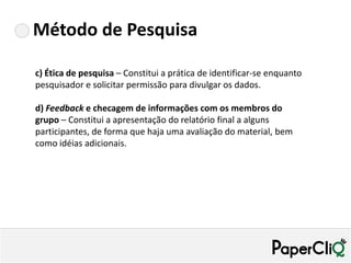 Método de Pesquisa

c) Ética de pesquisa – Constitui a prática de identificar-se enquanto
pesquisador e solicitar permissão para divulgar os dados.

d) Feedback e checagem de informações com os membros do
grupo – Constitui a apresentação do relatório final a alguns
participantes, de forma que haja uma avaliação do material, bem
como idéias adicionais.
 