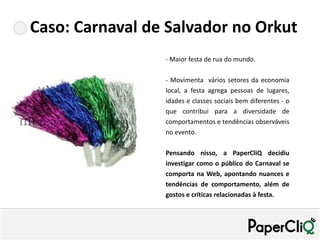 Caso: Carnaval de Salvador no Orkut
                 - Maior festa de rua do mundo.

                 - Movimenta vários setores da economia
                 local, a festa agrega pessoas de lugares,
                 idades e classes sociais bem diferentes - o
                 que contribui para a diversidade de
                 comportamentos e tendências observáveis
                 no evento.

                 Pensando nisso, a PaperCliQ decidiu
                 investigar como o público do Carnaval se
                 comporta na Web, apontando nuances e
                 tendências de comportamento, além de
                 gostos e críticas relacionadas à festa.
 