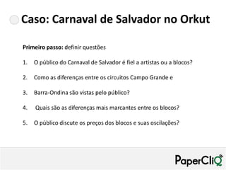 Caso: Carnaval de Salvador no Orkut

Primeiro passo: definir questões

1.   O público do Carnaval de Salvador é fiel a artistas ou a blocos?

2.   Como as diferenças entre os circuitos Campo Grande e

3.   Barra-Ondina são vistas pelo público?

4.   Quais são as diferenças mais marcantes entre os blocos?

5.   O público discute os preços dos blocos e suas oscilações?
 