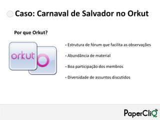 Caso: Carnaval de Salvador no Orkut

Por que Orkut?

                 - Estrutura de fórum que facilita as observações

                 - Abundância de material

                 - Boa participação dos membros

                 - Diversidade de assuntos discutidos
 