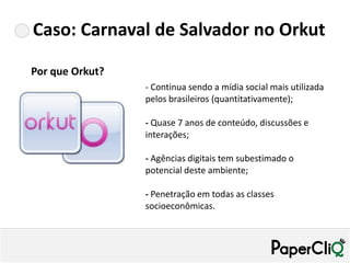 Caso: Carnaval de Salvador no Orkut

Por que Orkut?
                 - Continua sendo a mídia social mais utilizada
                 pelos brasileiros (quantitativamente);

                 - Quase 7 anos de conteúdo, discussões e
                 interações;

                 - Agências digitais tem subestimado o
                 potencial deste ambiente;

                 - Penetração em todas as classes
                 socioeconômicas.
 