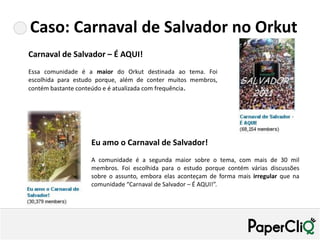 Caso: Carnaval de Salvador no Orkut
Carnaval de Salvador – É AQUI!
Essa comunidade é a maior do Orkut destinada ao tema. Foi
escolhida para estudo porque, além de conter muitos membros,
contém bastante conteúdo e é atualizada com frequência.




                   Eu amo o Carnaval de Salvador!
                   A comunidade é a segunda maior sobre o tema, com mais de 30 mil
                   membros. Foi escolhida para o estudo porque contém várias discussões
                   sobre o assunto, embora elas aconteçam de forma mais irregular que na
                   comunidade “Carnaval de Salvador – É AQUI!”.
 