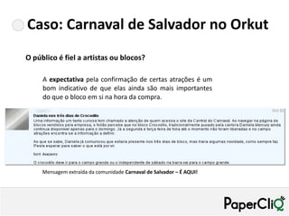 Caso: Carnaval de Salvador no Orkut
O público é fiel a artistas ou blocos?

     A expectativa pela confirmação de certas atrações é um
     bom indicativo de que elas ainda são mais importantes
     do que o bloco em si na hora da compra.


                                                                      Sombrear!




     Mensagem extraída da comunidade Carnaval de Salvador – É AQUI!
 