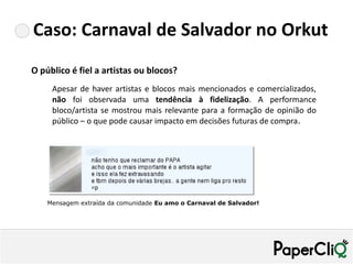 Caso: Carnaval de Salvador no Orkut
O público é fiel a artistas ou blocos?
     Apesar de haver artistas e blocos mais mencionados e comercializados,
     não foi observada uma tendência à fidelização. A performance
     bloco/artista se mostrou mais relevante para a formação de opinião do
     público – o que pode causar impacto em decisões futuras de compra.




    Mensagem extraída da comunidade Eu amo o Carnaval de Salvador!
 