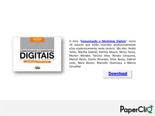 O livro “Comunicação e Marketing Digitais” reúne
14 autores que estão inseridos profissionalmente
e/ou academicamente neste cenário. São eles: André
Telles, Martha Gabriel, Patrícia Moura, Mirna Tonus,
Marlon Wender, Tarcízio Silva, Renata Cerqueira,
Marcel Ayres, Danila Dourado, Aline Bessa, Gabriel
Leite, Mara Baroni, Marcello Chamusca e Márcia
Carvalhal.

                              Download
 